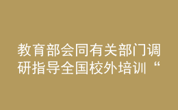 教育部會同有關(guān)部門調(diào)研指導(dǎo)全國校外培訓(xùn)“監(jiān)管護苗”暑期專項行動