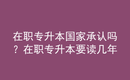 在職專升本國家承認(rèn)嗎？在職專升本要讀幾年？ 