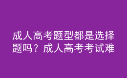 成人高考題型都是選擇題嗎？成人高考考試難嗎？
