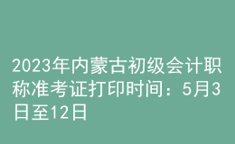 2023年內蒙古初級會計職稱準考證打印時間：5月3日至12日