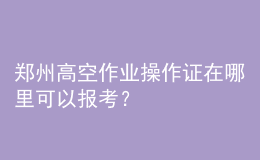 鄭州高空作業(yè)操作證在哪里可以報(bào)考？