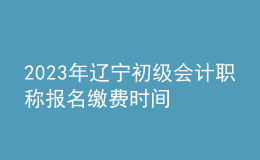 2023年遼寧初級會(huì)計(jì)職稱報(bào)名繳費(fèi)時(shí)間
