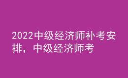 2022中級經(jīng)濟師補考安排，中級經(jīng)濟師考試科目順序？