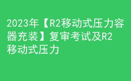 2023年【R2移動式壓力容器充裝】復審考試及R2移動式壓力容器充裝模擬試題