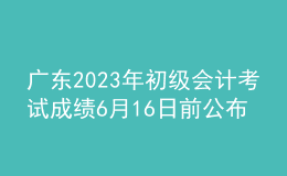 廣東2023年初級(jí)會(huì)計(jì)考試成績(jī)6月16日前公布