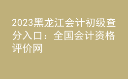 2023黑龍江會(huì)計(jì)初級(jí)查分入口：全國(guó)會(huì)計(jì)資格評(píng)價(jià)網(wǎng)