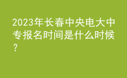 2023年長春中央電大中專報名時間是什么時候？