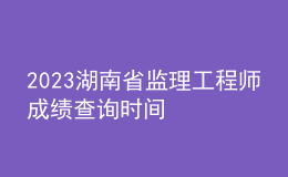 2023湖南省監(jiān)理工程師成績查詢時間