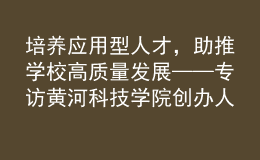 培養(yǎng)應(yīng)用型人才，助推學(xué)校高質(zhì)量發(fā)展——專(zhuān)訪(fǎng)黃河科技學(xué)院創(chuàng)辦人、董事長(zhǎng)胡大白