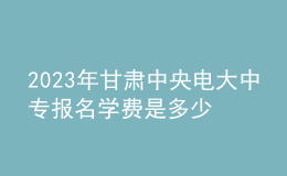 2023年甘肅中央電大中專報名學費是多少？