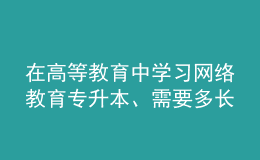 在高等教育中學(xué)習(xí)網(wǎng)絡(luò)教育專升本、需要多長時間？