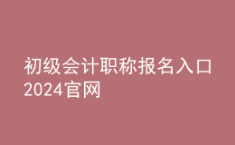初級會(huì)計(jì)職稱報(bào)名入口2024官網(wǎng)