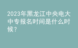 2023年黑龍江中央電大中專報(bào)名時(shí)間是什么時(shí)候？