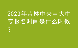 2023年吉林中央電大中專報(bào)名時(shí)間是什么時(shí)候？