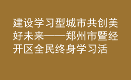 建設學習型城市 共創(chuàng)美好未來——鄭州市暨經開區(qū)全民終身學習活動周開幕