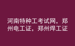 河南特種工考試網(wǎng)，鄭州電工證，鄭州焊工證