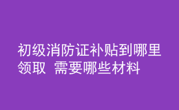 初級消防證補貼到哪里領(lǐng)取 需要哪些材料