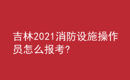 吉林2021消防設施操作員怎么報考?
