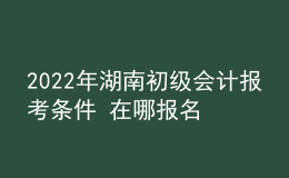 2022年湖南初級會計報考條件 在哪報名