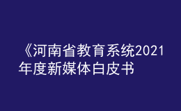 《河南省教育系統(tǒng)2021年度新媒體白皮書》發(fā)布！