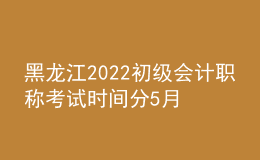 黑龍江2022初級會計職稱考試時間分5月7-11日和5月14-15日兩個時間段
