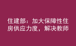 住建部：加大保障性住房供應(yīng)力度，解決教師隊伍住房困難問題
