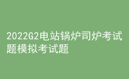 2022G2電站鍋爐司爐考試題模擬考試題庫(kù)及模擬考試