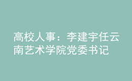 高校人事：李建宇任云南藝術學院黨委書記