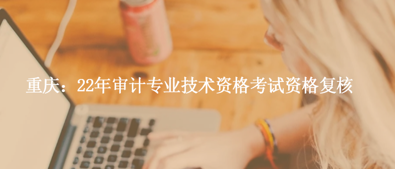 重慶：22年審計(jì)專業(yè)技術(shù)資格考試資格復(fù)核